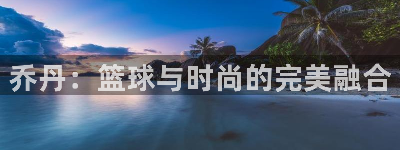 凯发官网下载招商：乔丹：篮球与时尚的完美融合